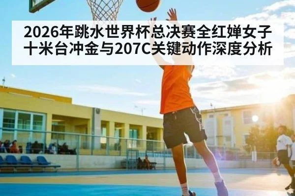 2026年跳水世界杯总决赛全红婵女子十米台冲金与207C关键动作深度分析