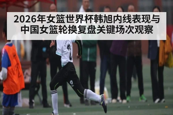 2026年女篮世界杯韩旭内线表现与中国女篮轮换复盘关键场次观察
